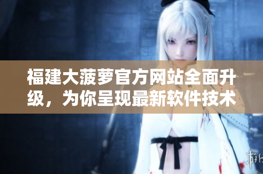 福建大菠萝官方网站全面升级，为你呈现最新软件技术研究成果