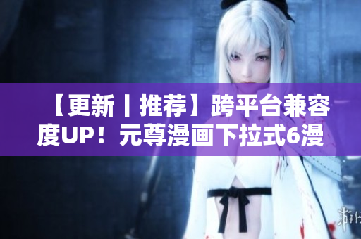 【更新丨推荐】跨平台兼容度UP！元尊漫画下拉式6漫画重磅升级！