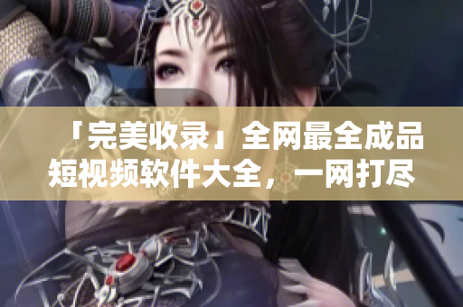 「完美收录」全网最全成品短视频软件大全，一网打尽！