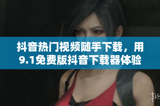 抖音热门视频随手下载，用9.1免费版抖音下载器体验高清无广告视频