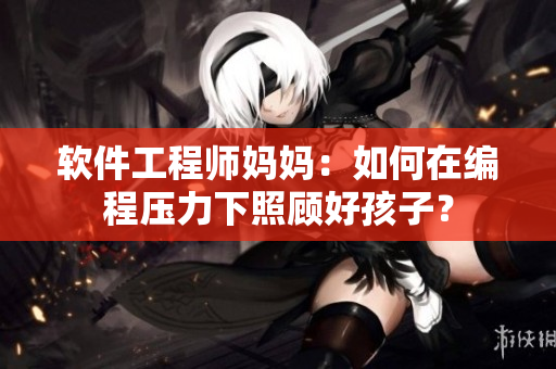 软件工程师妈妈：如何在编程压力下照顾好孩子？