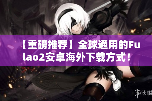 【重磅推荐】全球通用的Fulao2安卓海外下载方式！