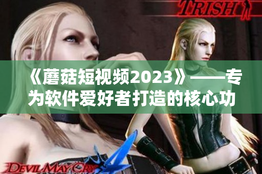 《蘑菇短视频2023》——专为软件爱好者打造的核心功能全解析！
