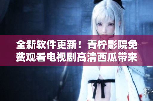 全新软件更新！青柠影院免费观看电视剧高清西瓜带来无限精彩！