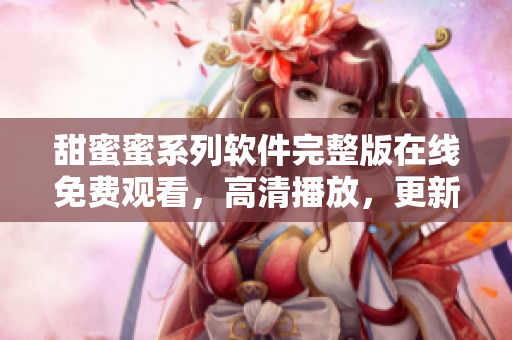 甜蜜蜜系列软件完整版在线免费观看，高清播放，更新及时
