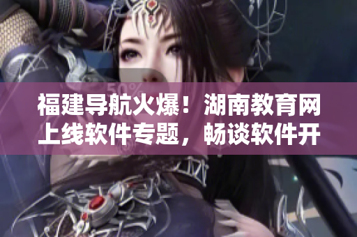 福建导航火爆！湖南教育网上线软件专题，畅谈软件开发趋势