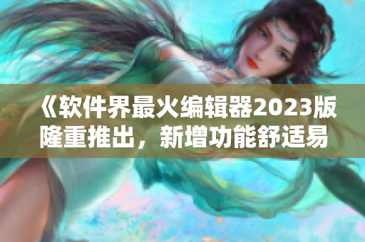 《软件界最火编辑器2023版隆重推出，新增功能舒适易用》