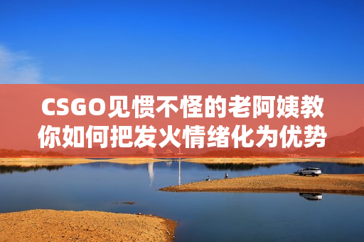 CSGO见惯不怪的老阿姨教你如何把发火情绪化为优势