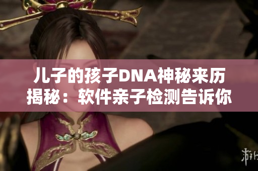 儿子的孩子DNA神秘来历揭秘：软件亲子检测告诉你真相