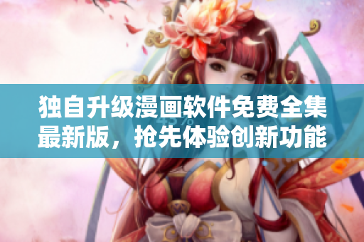 独自升级漫画软件免费全集最新版，抢先体验创新功能