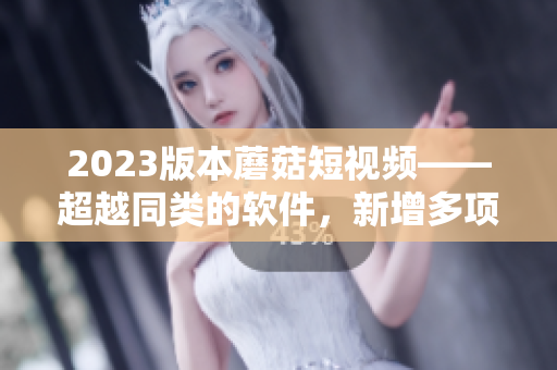 2023版本蘑菇短视频——超越同类的软件，新增多项特色功能