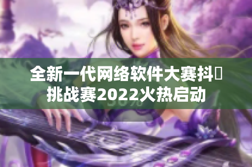 全新一代网络软件大赛抖抈挑战赛2022火热启动