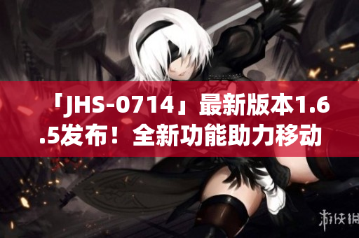 「JHS-0714」最新版本1.6.5发布！全新功能助力移动应用开发