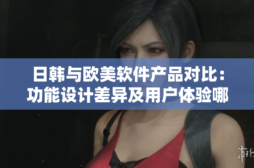 日韩与欧美软件产品对比：功能设计差异及用户体验哪家更胜一筹