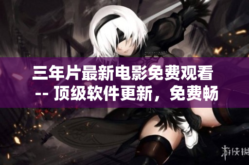 三年片最新电影免费观看  -- 顶级软件更新，免费畅享最新电影利器