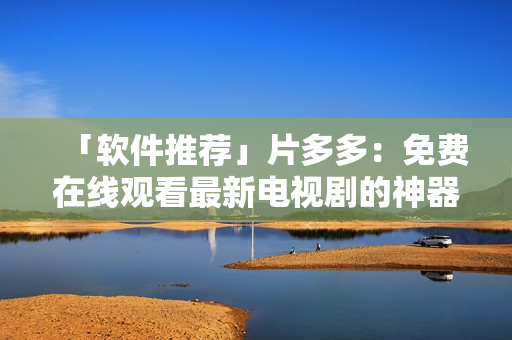 「软件推荐」片多多：免费在线观看最新电视剧的神器！