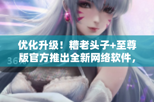 优化升级！糟老头子+至尊版官方推出全新网络软件，让你畅享顶尖体验