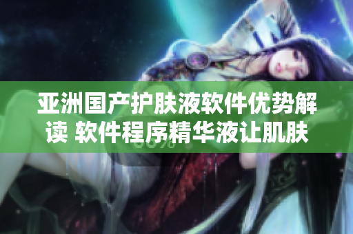 亚洲国产护肤液软件优势解读 软件程序精华液让肌肤更光滑
