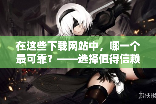 在这些下载网站中，哪一个最可靠？——选择值得信赖的软件下载站