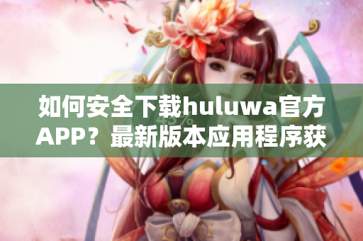 如何安全下载huluwa官方APP？最新版本应用程序获取攻略分享