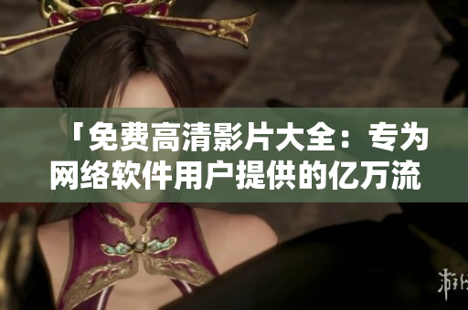 「免费高清影片大全：专为网络软件用户提供的亿万流量级下载资源」
