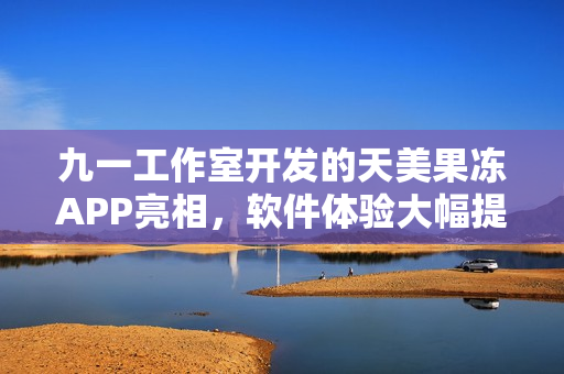九一工作室开发的天美果冻APP亮相，软件体验大幅提升