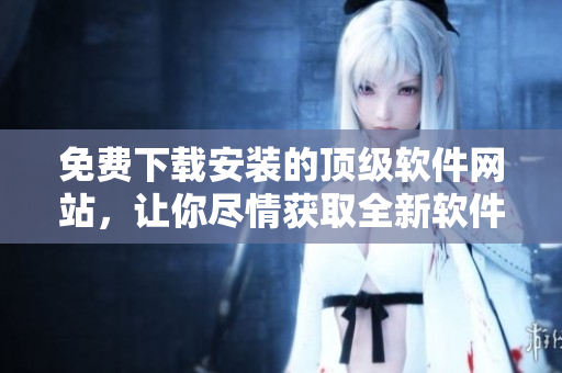 免费下载安装的顶级软件网站，让你尽情获取全新软件及升级