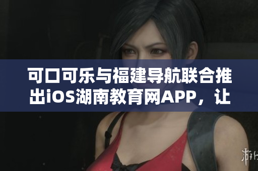 可口可乐与福建导航联合推出iOS湖南教育网APP，让你畅游信息海洋