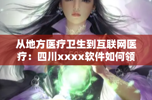从地方医疗卫生到互联网医疗：四川xxxx软件如何领先于其他软件