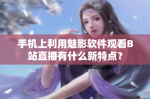 手机上利用魅影软件观看B站直播有什么新特点？