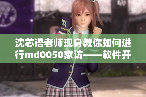 沈芯语老师现身教你如何进行md0050家访——软件开发教程分享