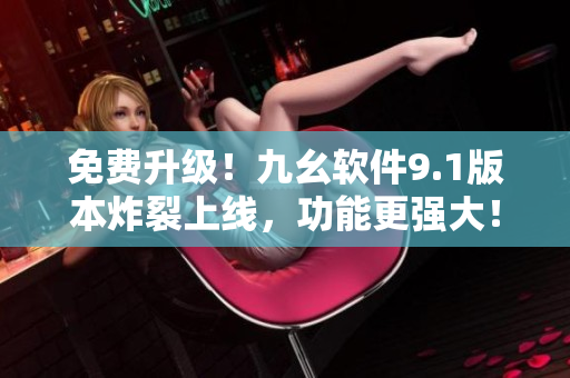 免费升级！九幺软件9.1版本炸裂上线，功能更强大！