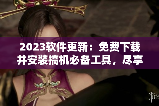 2023软件更新：免费下载并安装搞机必备工具，尽享最佳软件体验！