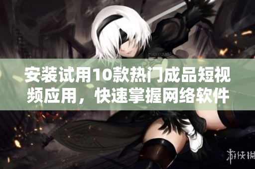 安装试用10款热门成品短视频应用，快速掌握网络软件新潮流