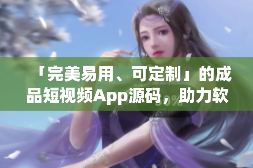 「完美易用、可定制」的成品短视频App源码，助力软件开发从容打造应用。