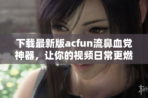 下载最新版acfun流鼻血党神器，让你的视频日常更燃！