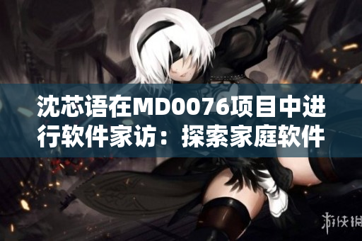 沈芯语在MD0076项目中进行软件家访：探索家庭软件应用的现状