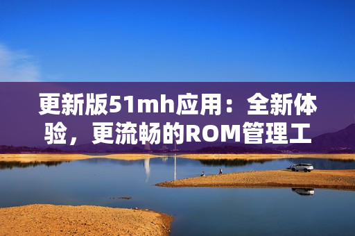 更新版51mh应用：全新体验，更流畅的ROM管理工具