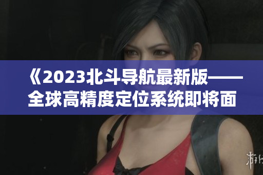 《2023北斗导航最新版——全球高精度定位系统即将面世》