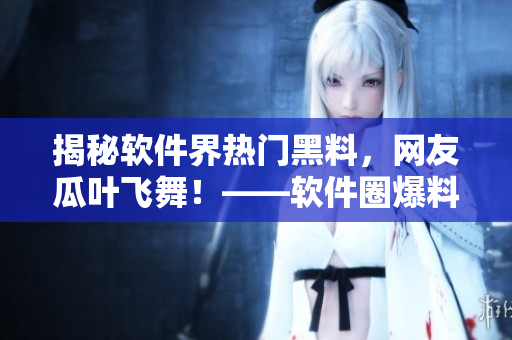 揭秘软件界热门黑料，网友瓜叶飞舞！——软件圈爆料门