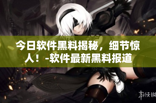 今日软件黑料揭秘，细节惊人！-软件最新黑料报道