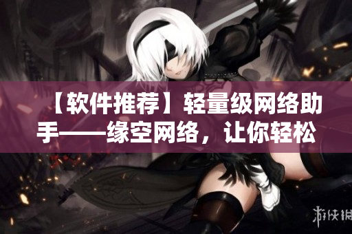【软件推荐】轻量级网络助手——缘空网络，让你轻松畅游互联网！