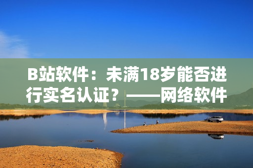 B站软件：未满18岁能否进行实名认证？——网络软件编辑探究