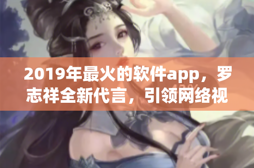 2019年最火的软件app，罗志祥全新代言，引领网络视频浪潮