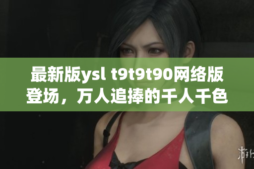 最新版ysl t9t9t90网络版登场，万人追捧的千人千色风潮再现！