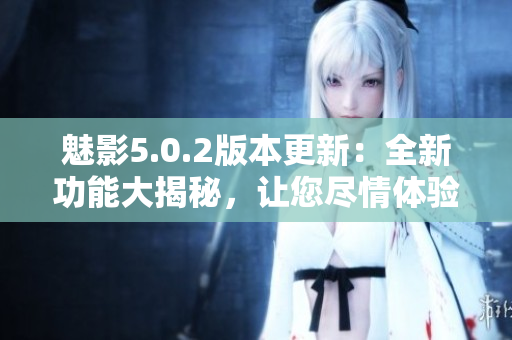 魅影5.0.2版本更新：全新功能大揭秘，让您尽情体验软件的强大功能