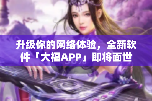 升级你的网络体验，全新软件「大福APP」即将面世