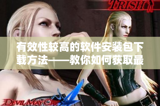 有效性较高的软件安装包下载方法——教你如何获取最新版软件安装包
