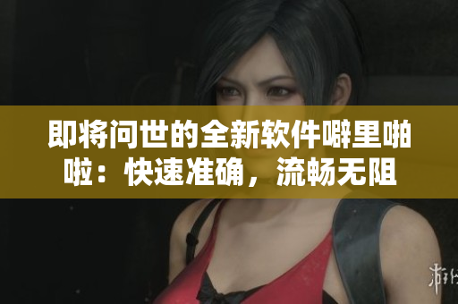 即将问世的全新软件噼里啪啦：快速准确，流畅无阻