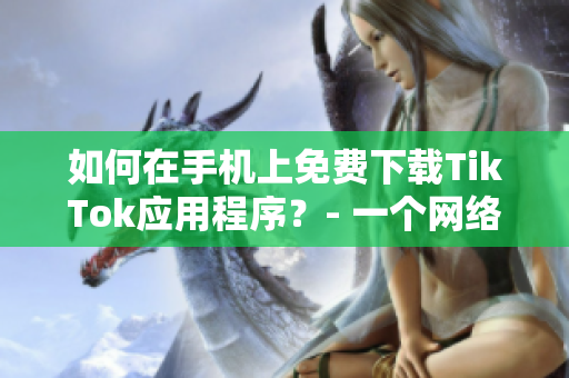 如何在手机上免费下载TikTok应用程序？- 一个网络软件编辑的指南